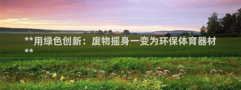 富联平台微信怎么注销：**用绿色创新：废物摇身一变为