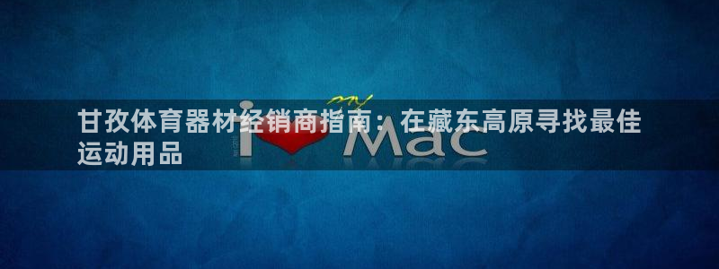 富联娱乐会员：甘孜体育器材经销商指南：在藏东高原寻找